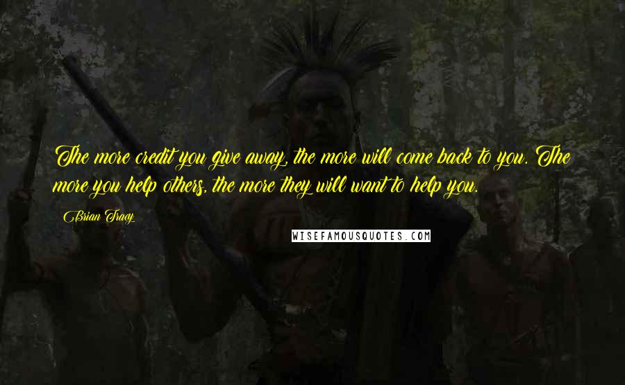 Brian Tracy Quotes: The more credit you give away, the more will come back to you. The more you help others, the more they will want to help you.