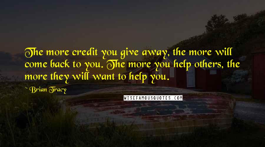 Brian Tracy Quotes: The more credit you give away, the more will come back to you. The more you help others, the more they will want to help you.