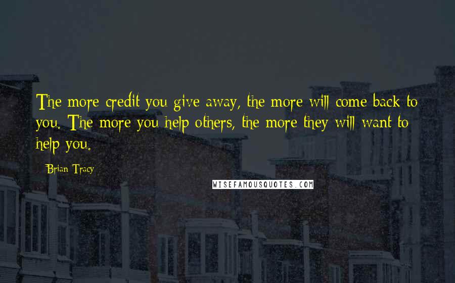 Brian Tracy Quotes: The more credit you give away, the more will come back to you. The more you help others, the more they will want to help you.