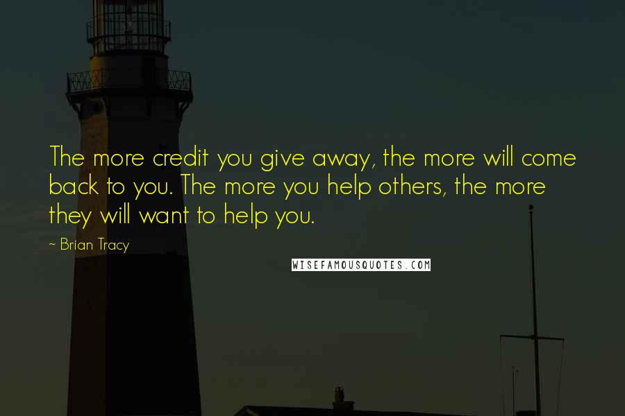 Brian Tracy Quotes: The more credit you give away, the more will come back to you. The more you help others, the more they will want to help you.