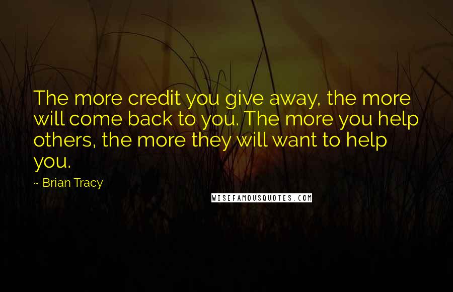 Brian Tracy Quotes: The more credit you give away, the more will come back to you. The more you help others, the more they will want to help you.