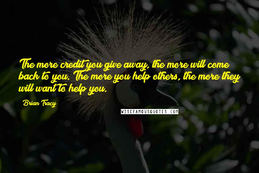 Brian Tracy Quotes: The more credit you give away, the more will come back to you. The more you help others, the more they will want to help you.