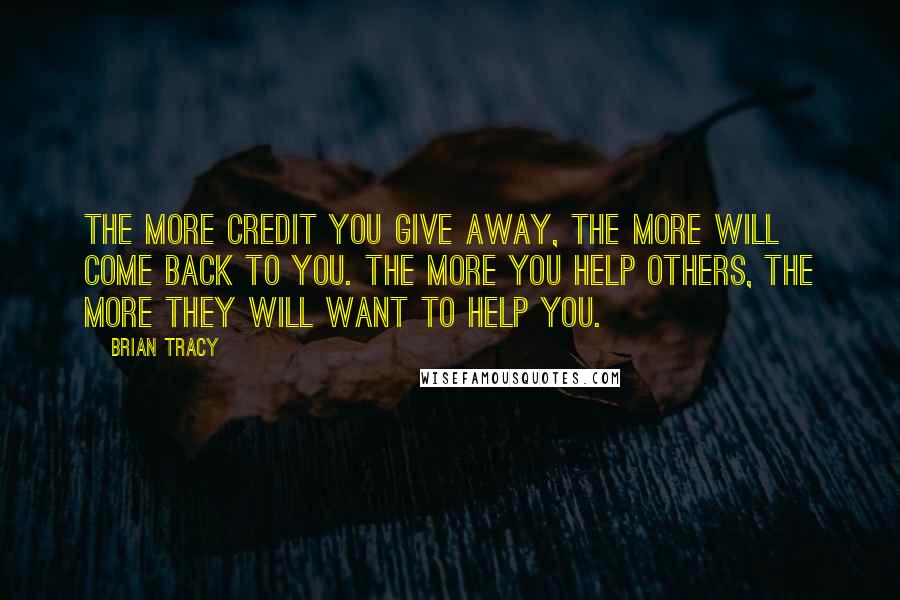 Brian Tracy Quotes: The more credit you give away, the more will come back to you. The more you help others, the more they will want to help you.