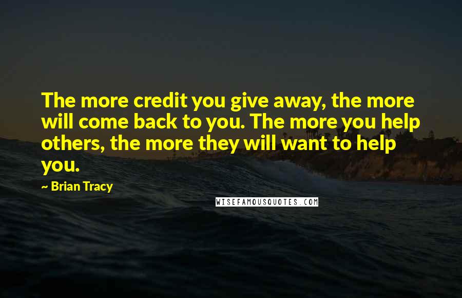 Brian Tracy Quotes: The more credit you give away, the more will come back to you. The more you help others, the more they will want to help you.