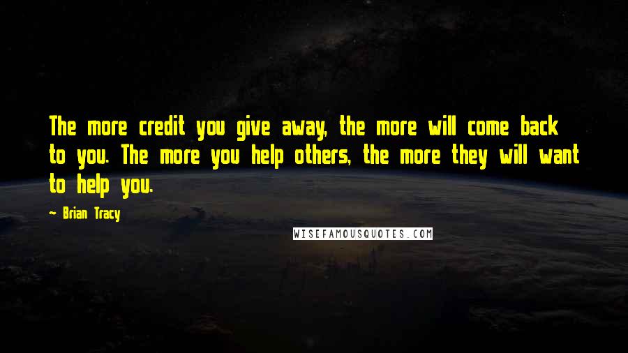 Brian Tracy Quotes: The more credit you give away, the more will come back to you. The more you help others, the more they will want to help you.