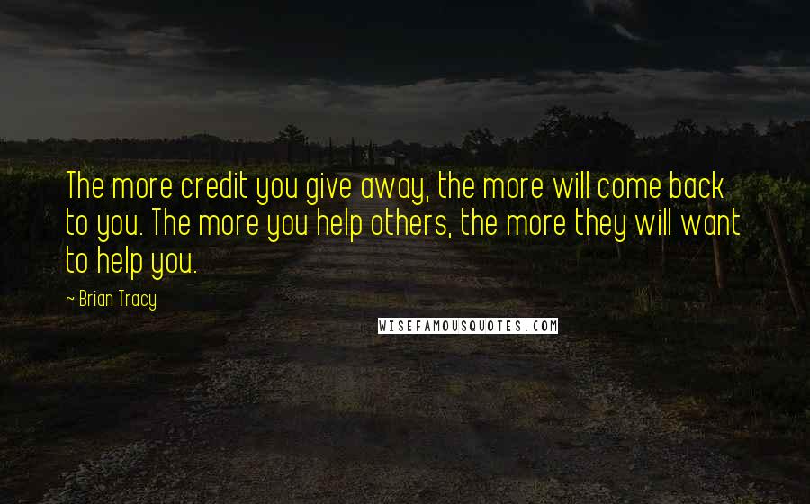 Brian Tracy Quotes: The more credit you give away, the more will come back to you. The more you help others, the more they will want to help you.