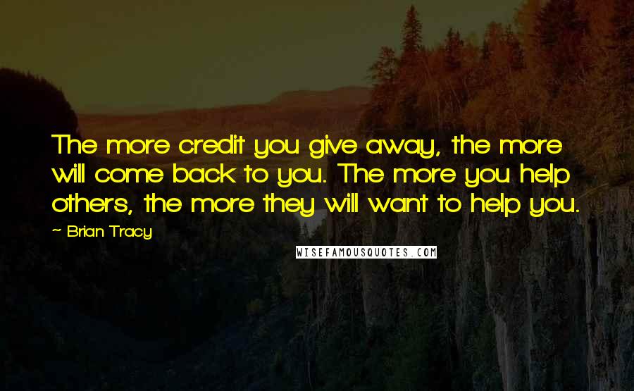 Brian Tracy Quotes: The more credit you give away, the more will come back to you. The more you help others, the more they will want to help you.