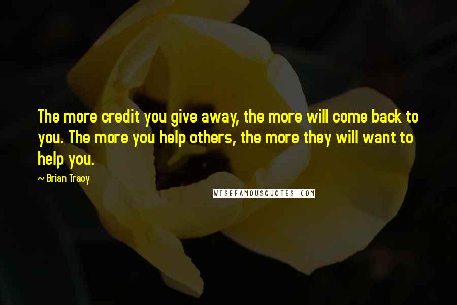 Brian Tracy Quotes: The more credit you give away, the more will come back to you. The more you help others, the more they will want to help you.