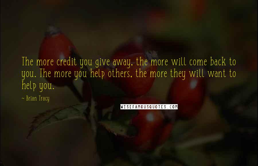 Brian Tracy Quotes: The more credit you give away, the more will come back to you. The more you help others, the more they will want to help you.