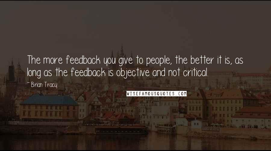 Brian Tracy Quotes: The more feedback you give to people, the better it is, as long as the feedback is objective and not critical.