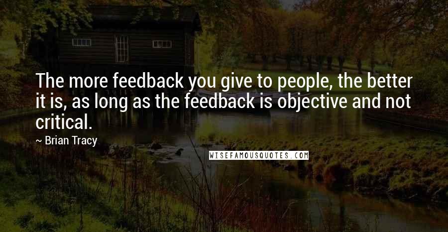 Brian Tracy Quotes: The more feedback you give to people, the better it is, as long as the feedback is objective and not critical.