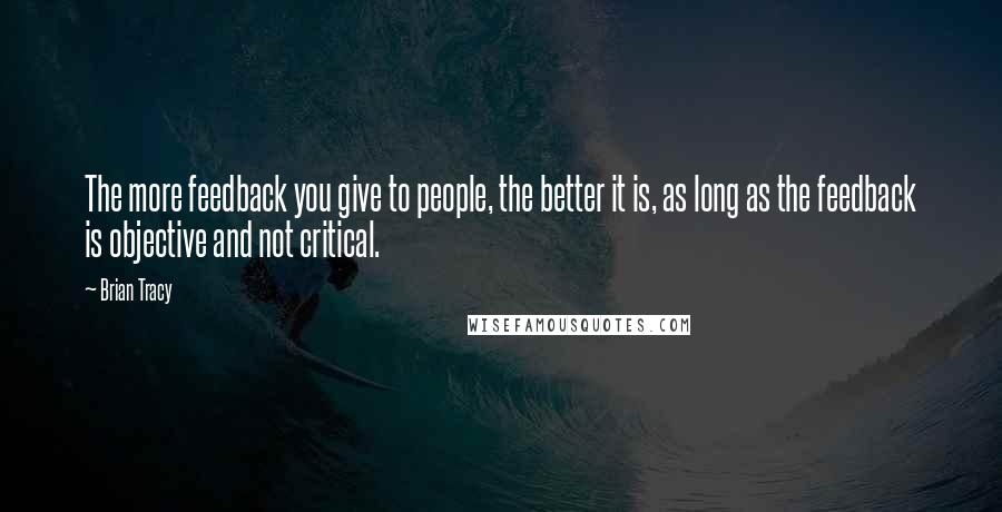 Brian Tracy Quotes: The more feedback you give to people, the better it is, as long as the feedback is objective and not critical.