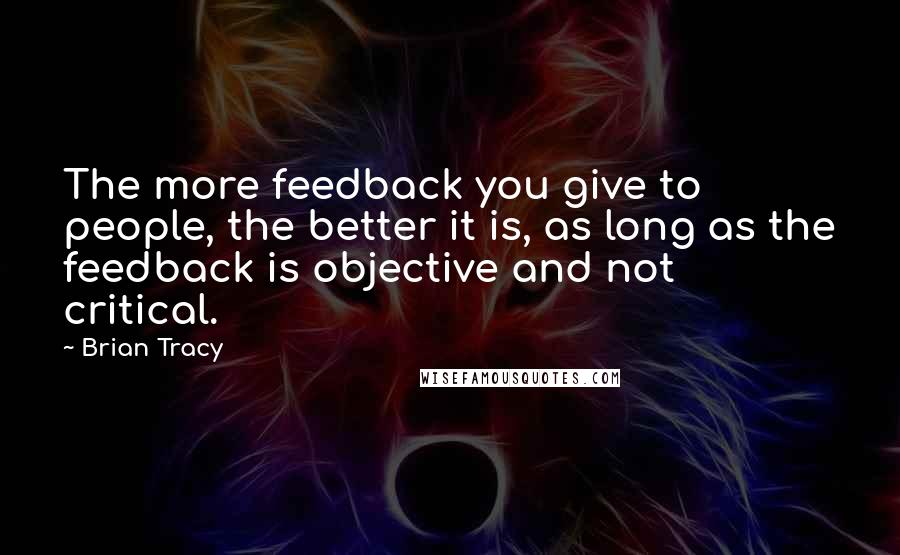 Brian Tracy Quotes: The more feedback you give to people, the better it is, as long as the feedback is objective and not critical.