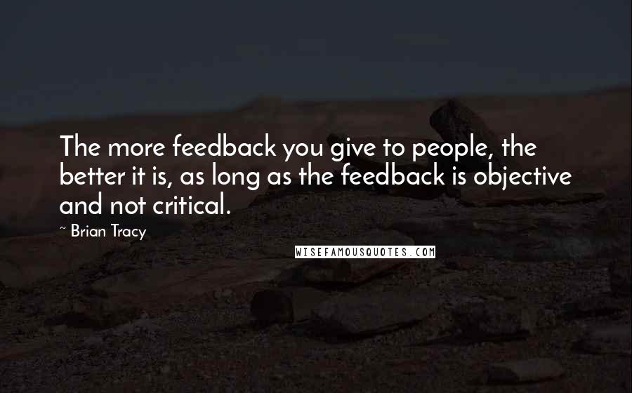 Brian Tracy Quotes: The more feedback you give to people, the better it is, as long as the feedback is objective and not critical.