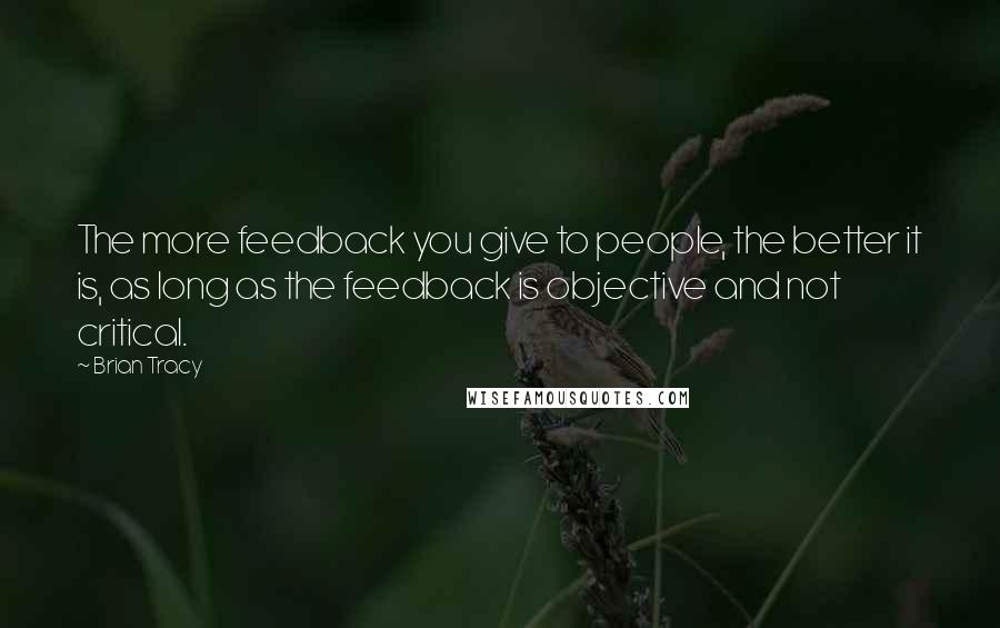 Brian Tracy Quotes: The more feedback you give to people, the better it is, as long as the feedback is objective and not critical.