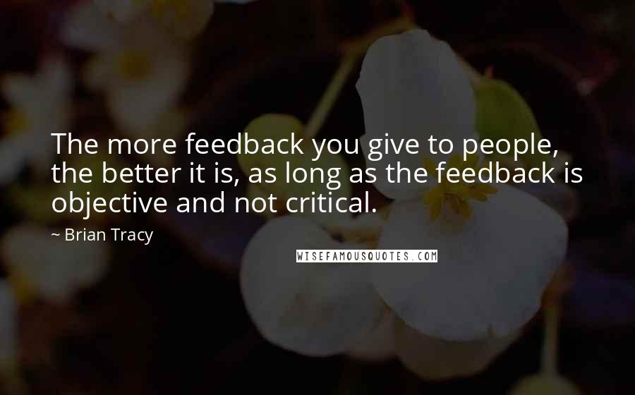 Brian Tracy Quotes: The more feedback you give to people, the better it is, as long as the feedback is objective and not critical.