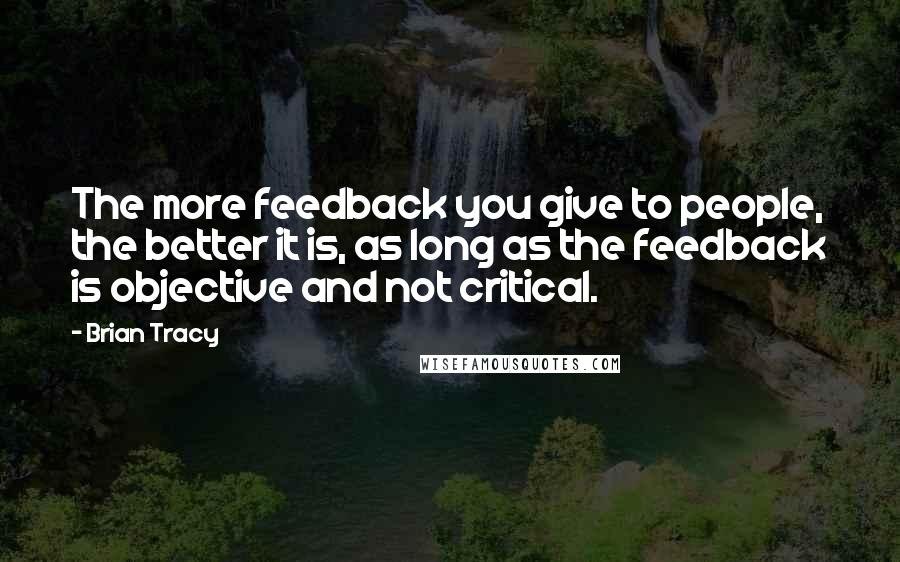 Brian Tracy Quotes: The more feedback you give to people, the better it is, as long as the feedback is objective and not critical.