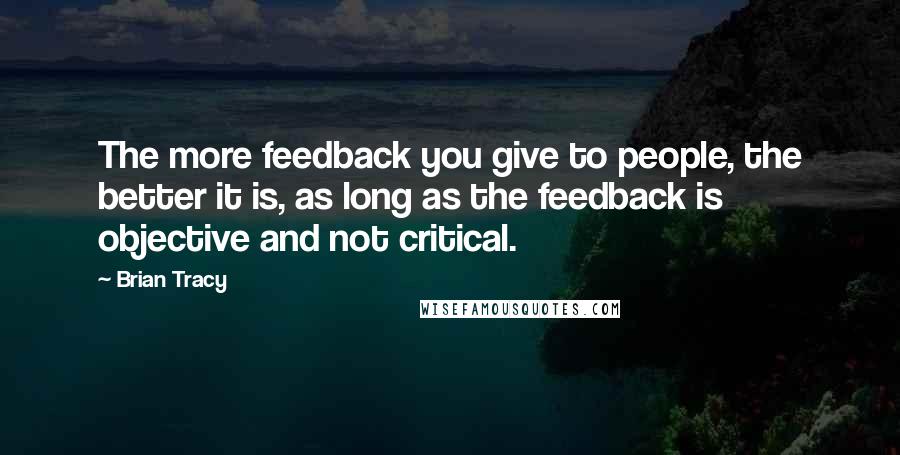 Brian Tracy Quotes: The more feedback you give to people, the better it is, as long as the feedback is objective and not critical.