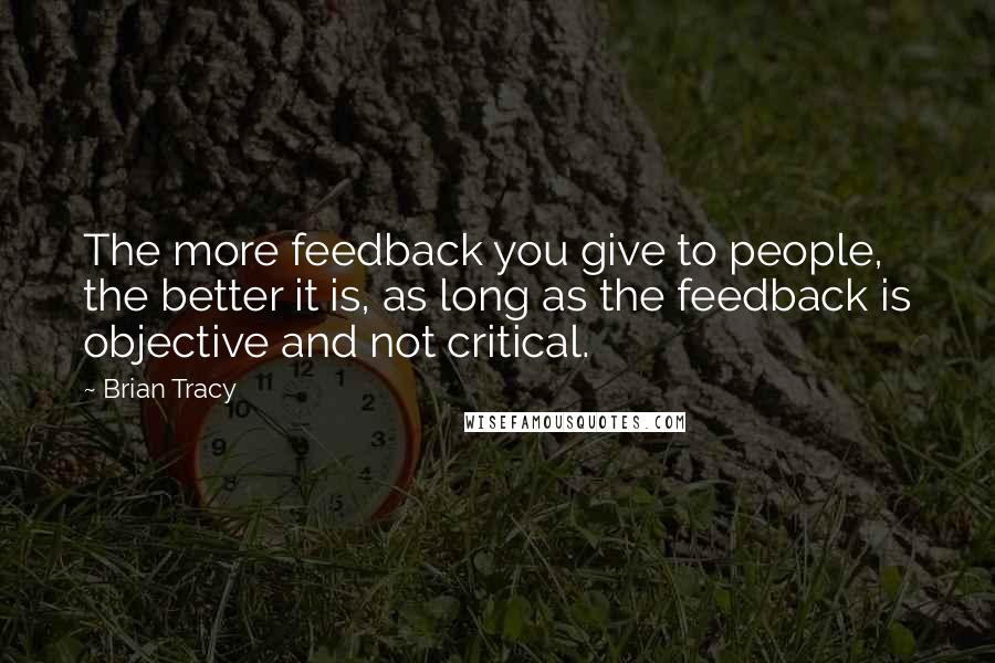 Brian Tracy Quotes: The more feedback you give to people, the better it is, as long as the feedback is objective and not critical.