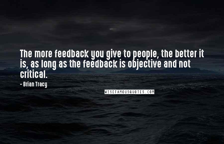 Brian Tracy Quotes: The more feedback you give to people, the better it is, as long as the feedback is objective and not critical.