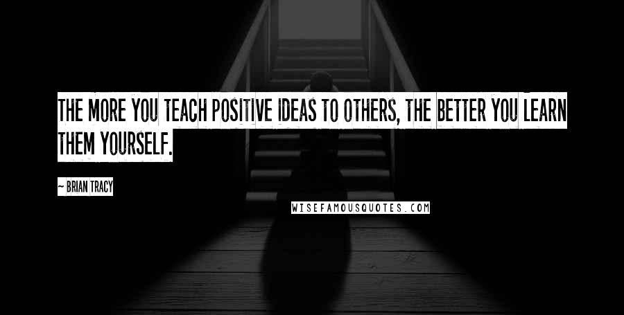 Brian Tracy Quotes: The more you teach positive ideas to others, the better you learn them yourself.