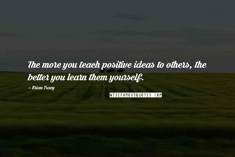 Brian Tracy Quotes: The more you teach positive ideas to others, the better you learn them yourself.