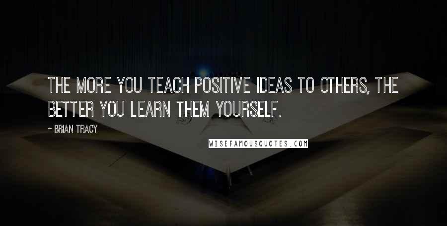 Brian Tracy Quotes: The more you teach positive ideas to others, the better you learn them yourself.