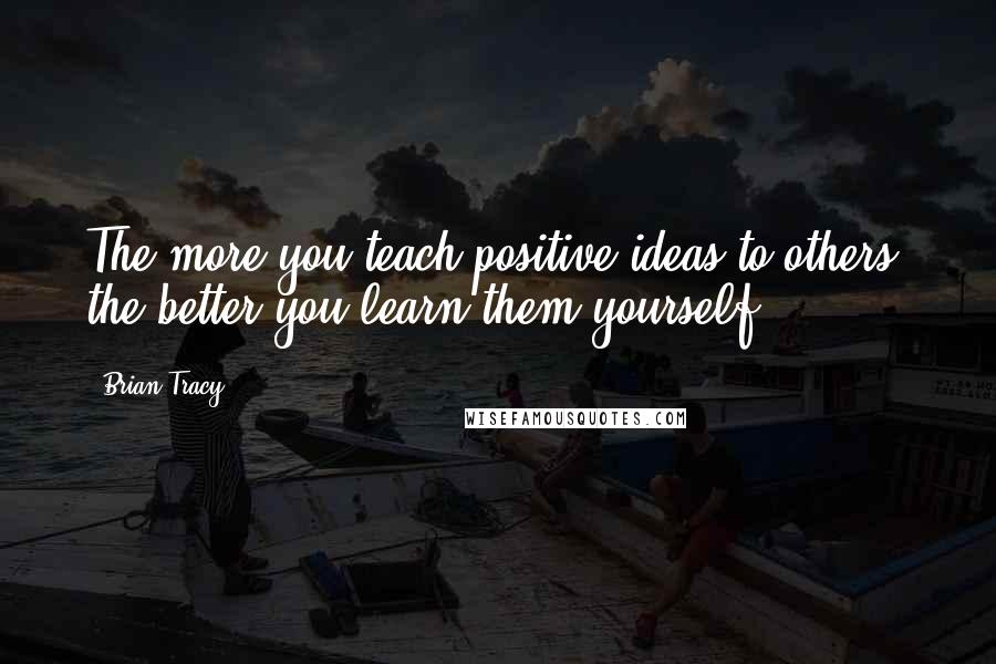 Brian Tracy Quotes: The more you teach positive ideas to others, the better you learn them yourself.