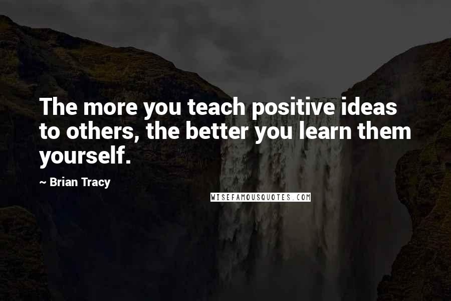 Brian Tracy Quotes: The more you teach positive ideas to others, the better you learn them yourself.