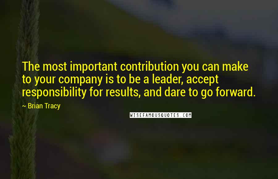 Brian Tracy Quotes: The most important contribution you can make to your company is to be a leader, accept responsibility for results, and dare to go forward.