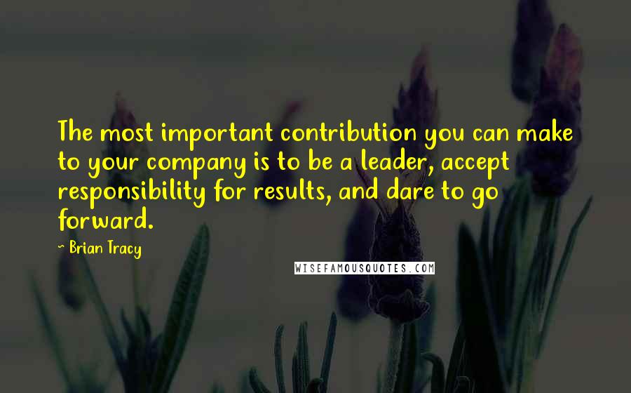 Brian Tracy Quotes: The most important contribution you can make to your company is to be a leader, accept responsibility for results, and dare to go forward.