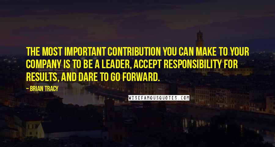 Brian Tracy Quotes: The most important contribution you can make to your company is to be a leader, accept responsibility for results, and dare to go forward.