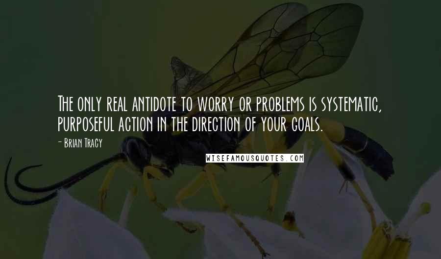 Brian Tracy Quotes: The only real antidote to worry or problems is systematic, purposeful action in the direction of your goals.