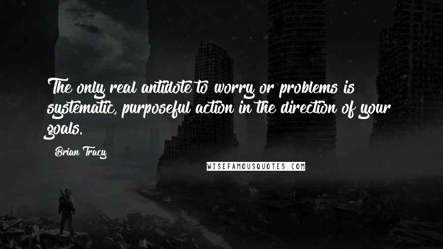 Brian Tracy Quotes: The only real antidote to worry or problems is systematic, purposeful action in the direction of your goals.