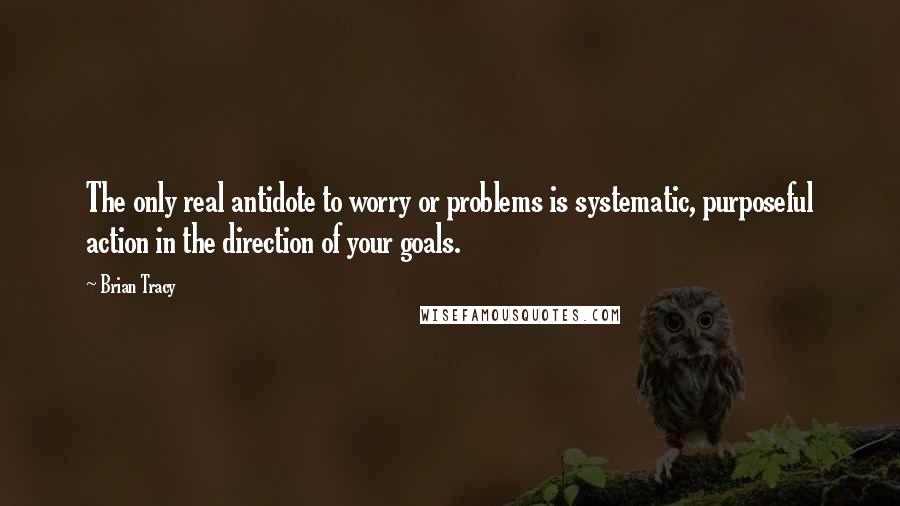 Brian Tracy Quotes: The only real antidote to worry or problems is systematic, purposeful action in the direction of your goals.