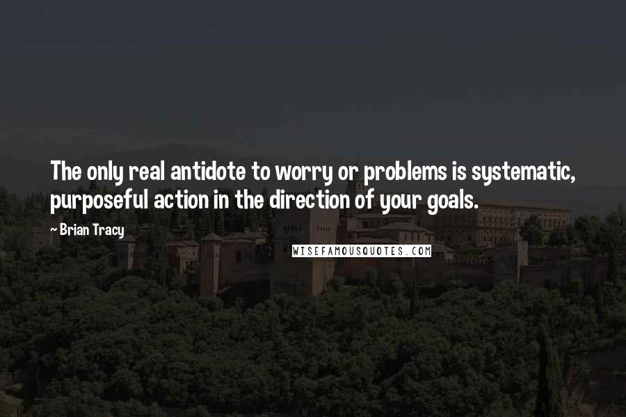 Brian Tracy Quotes: The only real antidote to worry or problems is systematic, purposeful action in the direction of your goals.