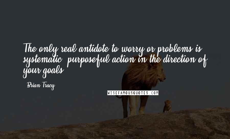 Brian Tracy Quotes: The only real antidote to worry or problems is systematic, purposeful action in the direction of your goals.