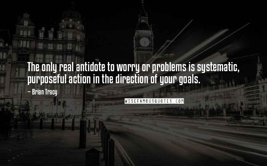 Brian Tracy Quotes: The only real antidote to worry or problems is systematic, purposeful action in the direction of your goals.