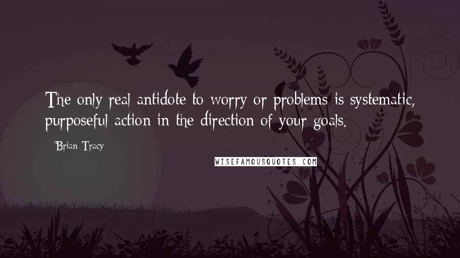 Brian Tracy Quotes: The only real antidote to worry or problems is systematic, purposeful action in the direction of your goals.