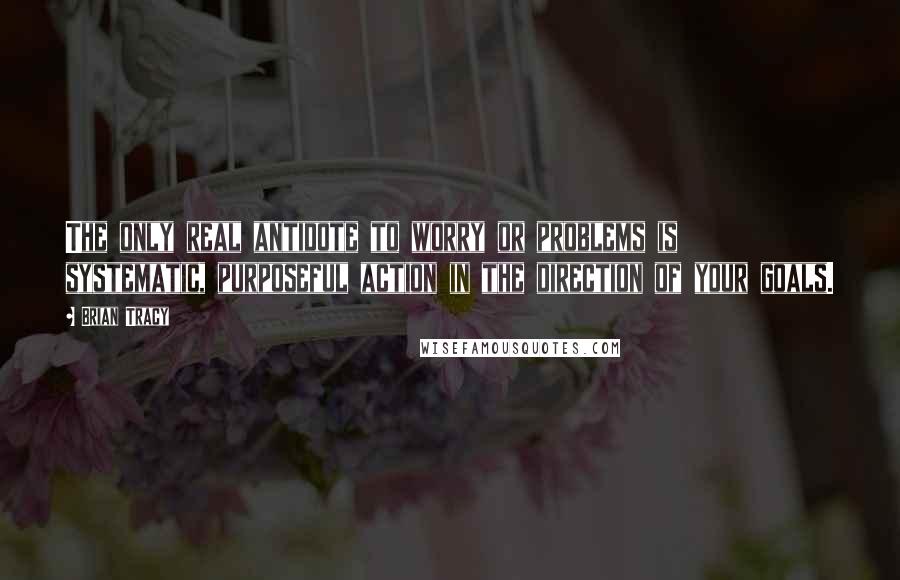 Brian Tracy Quotes: The only real antidote to worry or problems is systematic, purposeful action in the direction of your goals.