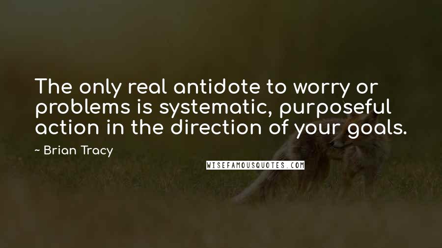 Brian Tracy Quotes: The only real antidote to worry or problems is systematic, purposeful action in the direction of your goals.