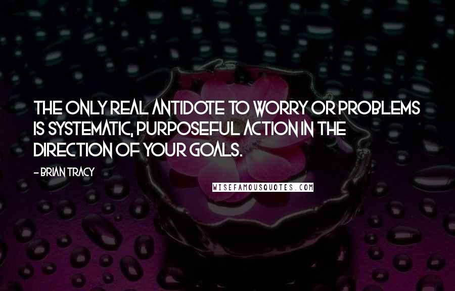 Brian Tracy Quotes: The only real antidote to worry or problems is systematic, purposeful action in the direction of your goals.