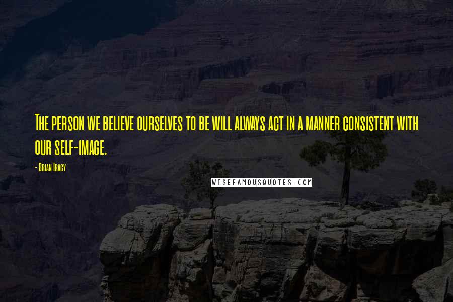 Brian Tracy Quotes: The person we believe ourselves to be will always act in a manner consistent with our self-image.