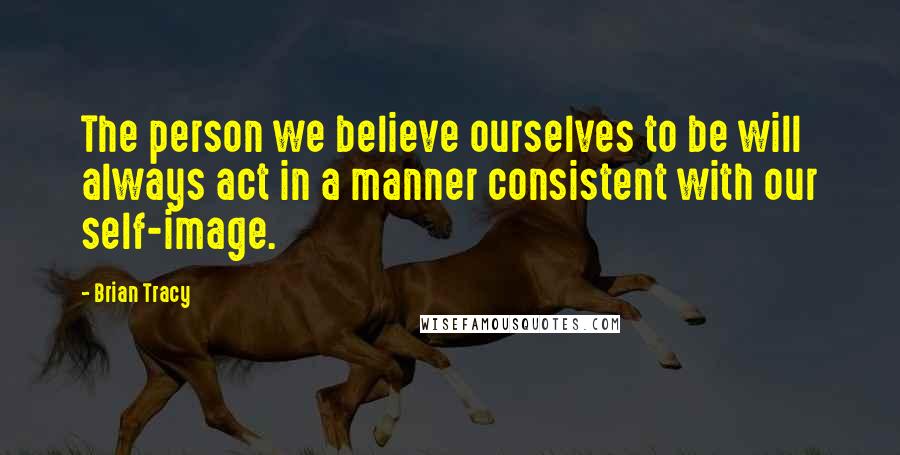 Brian Tracy Quotes: The person we believe ourselves to be will always act in a manner consistent with our self-image.