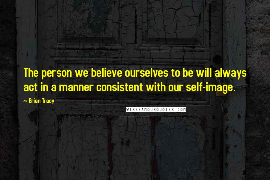 Brian Tracy Quotes: The person we believe ourselves to be will always act in a manner consistent with our self-image.