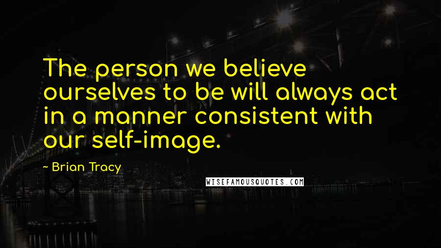 Brian Tracy Quotes: The person we believe ourselves to be will always act in a manner consistent with our self-image.