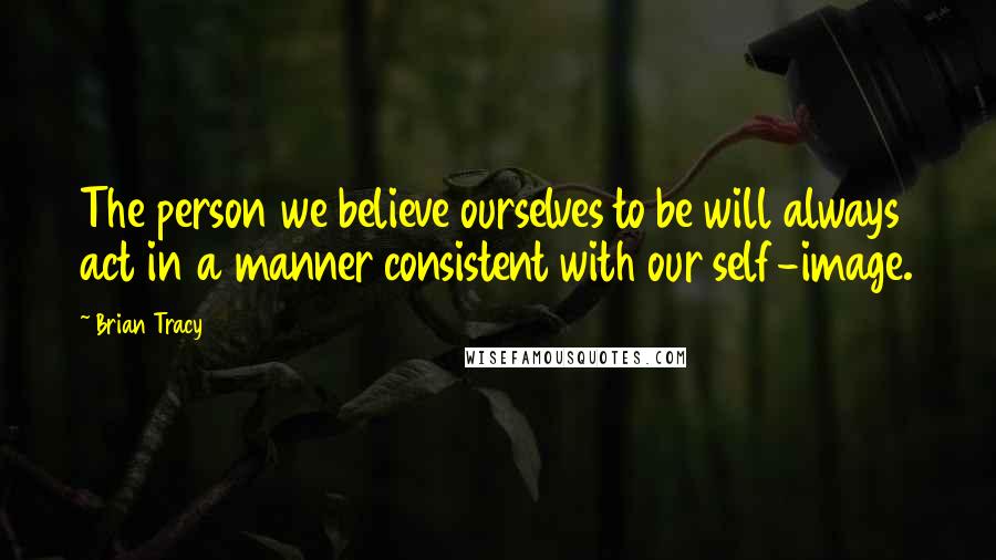 Brian Tracy Quotes: The person we believe ourselves to be will always act in a manner consistent with our self-image.