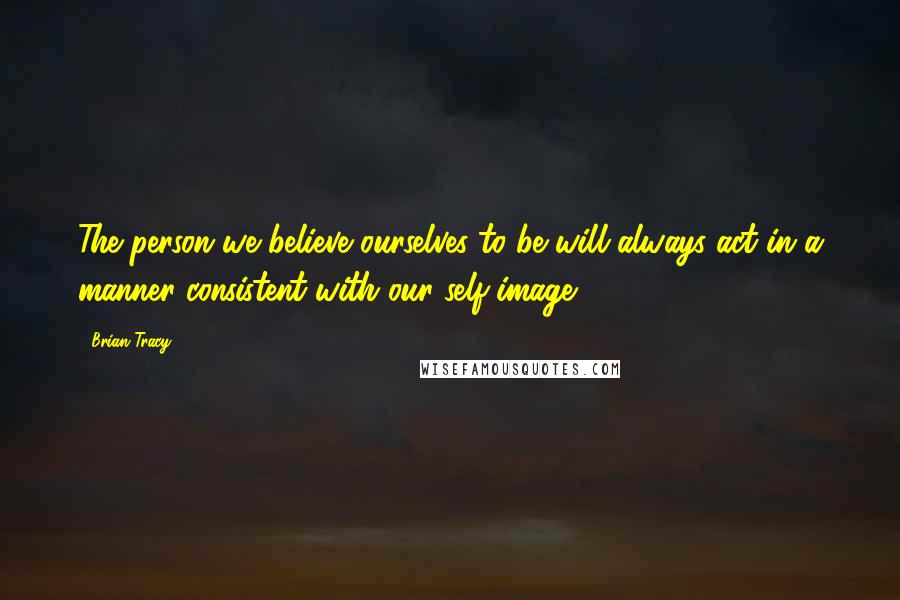 Brian Tracy Quotes: The person we believe ourselves to be will always act in a manner consistent with our self-image.