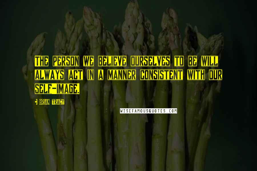 Brian Tracy Quotes: The person we believe ourselves to be will always act in a manner consistent with our self-image.