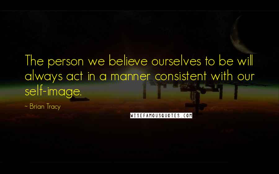 Brian Tracy Quotes: The person we believe ourselves to be will always act in a manner consistent with our self-image.